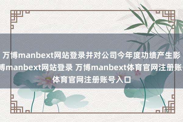 万博manbext网站登录并对公司今年度功绩产生影响-万博manbext网站登录 万博manbext体育官网注册账号入口