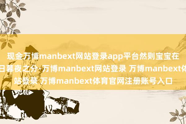 现金万博manbext网站登录app平台然则宝宝在子宫里的工夫莫得白日暮夜之分-万博manbext网站登录 万博manbext体育官网注册账号入口