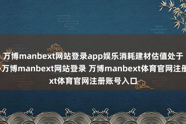 万博manbext网站登录app娱乐消耗建材估值处于历史低位-万博manbext网站登录 万博manbext体育官网注册账号入口