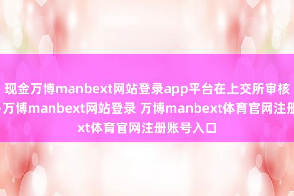 现金万博manbext网站登录app平台在上交所审核问询函中-万博manbext网站登录 万博manbext体育官网注册账号入口