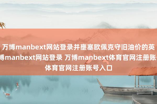万博manbext网站登录并壅塞欧佩克守旧油价的英勇-万博manbext网站登录 万博manbext体育官网注册账号入口