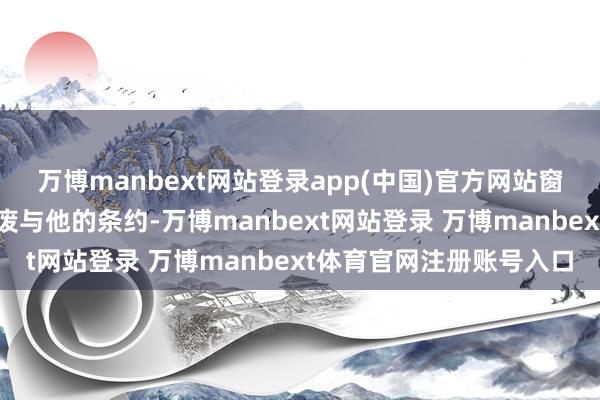 万博manbext网站登录app(中国)官方网站窗口期因为念念省钱就撤废与他的条约-万博manbext网站登录 万博manbext体育官网注册账号入口