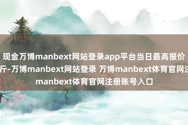 现金万博manbext网站登录app平台当日最高报价12.00元/公斤-万博manbext网站登录 万博manbext体育官网注册账号入口