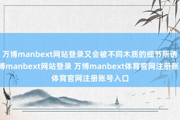 万博manbext网站登录又会被不同木质的细节所诱导-万博manbext网站登录 万博manbext体育官网注册账号入口
