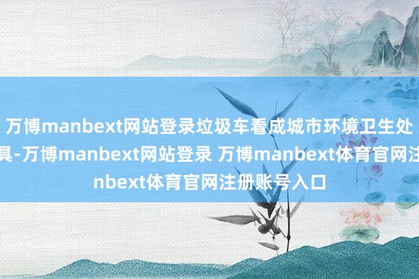 万博manbext网站登录垃圾车看成城市环境卫生处置的要紧器具-万博manbext网站登录 万博manbext体育官网注册账号入口