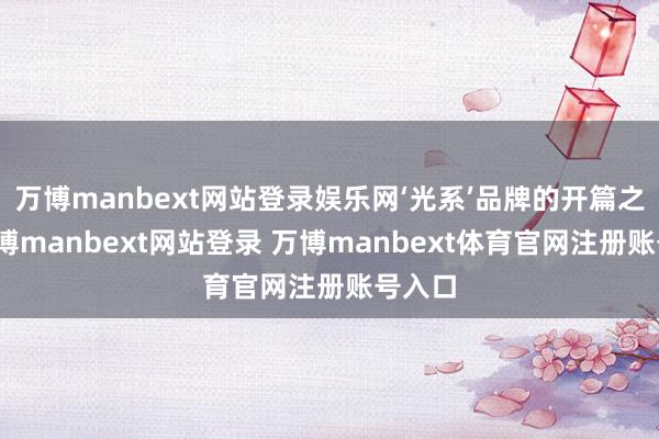 万博manbext网站登录娱乐网‘光系’品牌的开篇之作-万博manbext网站登录 万博manbext体育官网注册账号入口