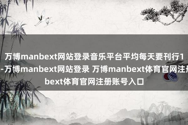 万博manbext网站登录音乐平台平均每天要刊行10万首新歌-万博manbext网站登录 万博manbext体育官网注册账号入口