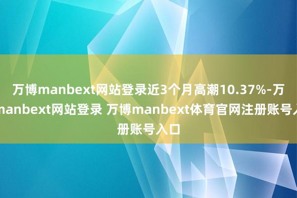 万博manbext网站登录近3个月高潮10.37%-万博manbext网站登录 万博manbext体育官网注册账号入口