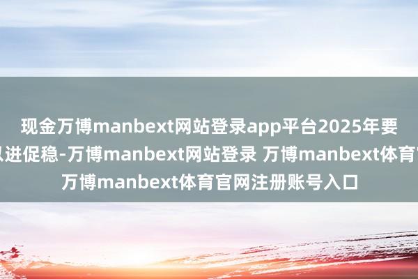 现金万博manbext网站登录app平台2025年要相持稳中求进、以进促稳-万博manbext网站登录 万博manbext体育官网注册账号入口