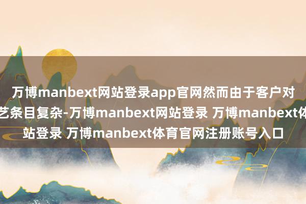 万博manbext网站登录app官网然而由于客户对居品规格条目高、工艺条目复杂-万博manbext网站登录 万博manbext体育官网注册账号入口