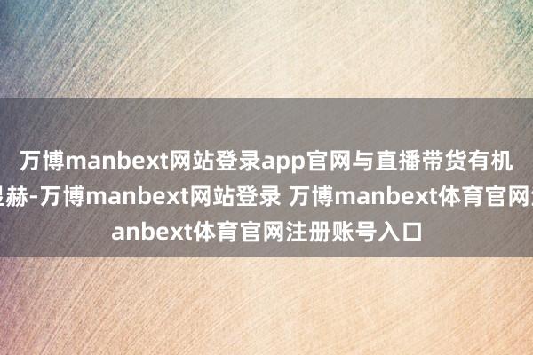 万博manbext网站登录app官网与直播带货有机集合后遵守显赫-万博manbext网站登录 万博manbext体育官网注册账号入口