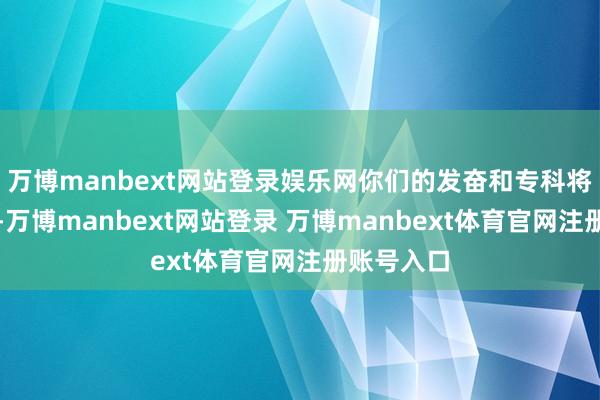 万博manbext网站登录娱乐网你们的发奋和专科将得到认同-万博manbext网站登录 万博manbext体育官网注册账号入口