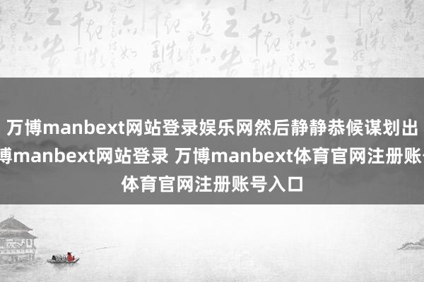 万博manbext网站登录娱乐网然后静静恭候谋划出现-万博manbext网站登录 万博manbext体育官网注册账号入口