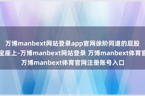 万博manbext网站登录app官网徐阶同道的屁股行将挪到首辅的宝座上-万博manbext网站登录 万博manbext体育官网注册账号入口