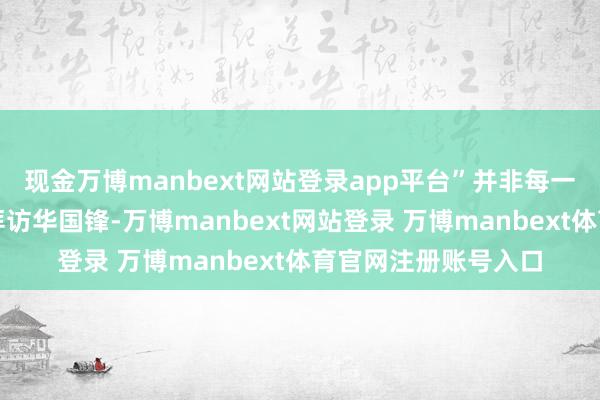 现金万博manbext网站登录app平台”并非每一位携带王人积极去拜访华国锋-万博manbext网站登录 万博manbext体育官网注册账号入口