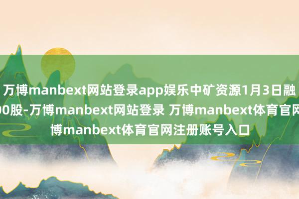 万博manbext网站登录app娱乐中矿资源1月3日融券偿还8100.00股-万博manbext网站登录 万博manbext体育官网注册账号入口