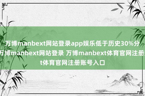 万博manbext网站登录app娱乐低于历史30%分位水平-万博manbext网站登录 万博manbext体育官网注册账号入口