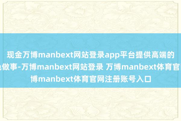 现金万博manbext网站登录app平台提供高端的居品和生存思色做事-万博manbext网站登录 万博manbext体育官网注册账号入口