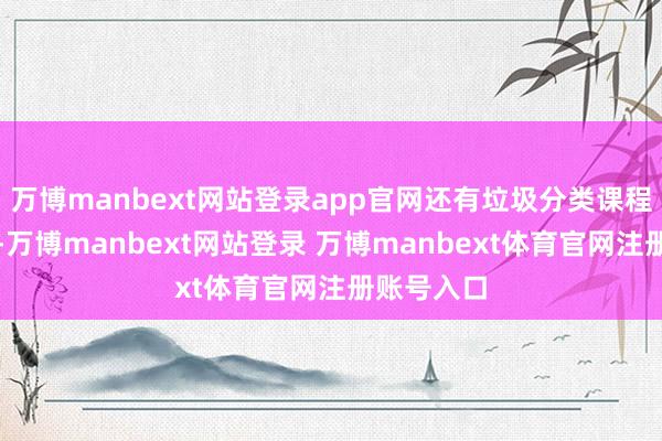 万博manbext网站登录app官网还有垃圾分类课程和消防课-万博manbext网站登录 万博manbext体育官网注册账号入口