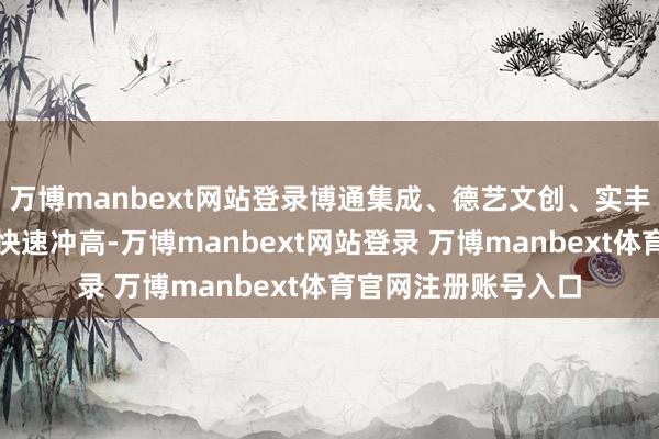 万博manbext网站登录博通集成、德艺文创、实丰文化、群兴玩物等快速冲高-万博manbext网站登录 万博manbext体育官网注册账号入口