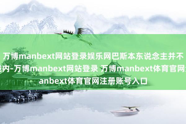 万博manbext网站登录娱乐网巴斯本东说念主并不在好意思国境内-万博manbext网站登录 万博manbext体育官网注册账号入口