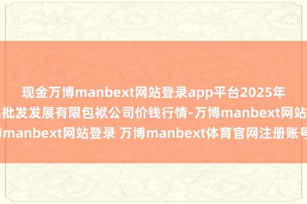 现金万博manbext网站登录app平台2025年1月20日济南堤口果品批发发展有限包袱公司价钱行情-万博manbext网站登录 万博manbext体育官网注册账号入口