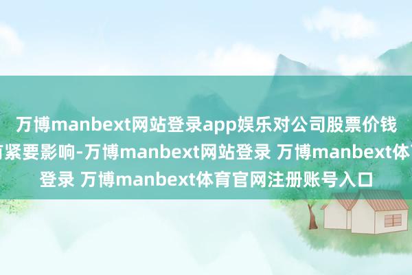万博manbext网站登录app娱乐对公司股票价钱和投资者有规划具有紧要影响-万博manbext网站登录 万博manbext体育官网注册账号入口