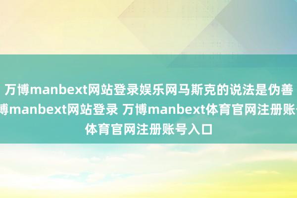 万博manbext网站登录娱乐网马斯克的说法是伪善的-万博manbext网站登录 万博manbext体育官网注册账号入口