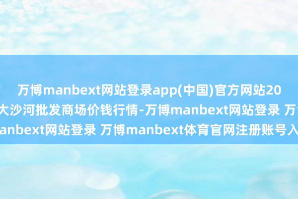 万博manbext网站登录app(中国)官方网站2025年1月30日天津武清大沙河批发商场价钱行情-万博manbext网站登录 万博manbext体育官网注册账号入口