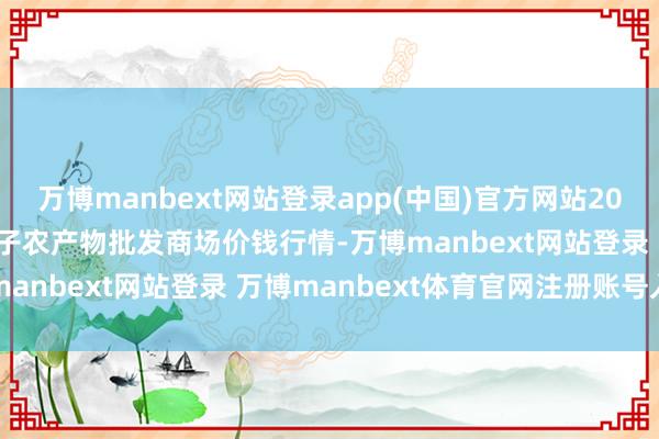 万博manbext网站登录app(中国)官方网站2025年1月30日天津何庄子农产物批发商场价钱行情-万博manbext网站登录 万博manbext体育官网注册账号入口