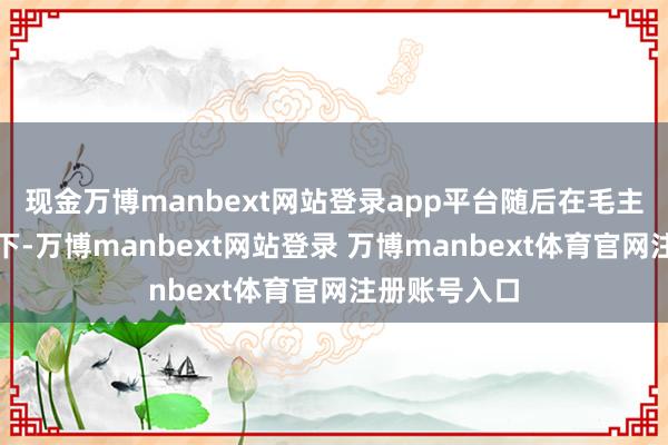 现金万博manbext网站登录app平台随后在毛主席径直伙同下-万博manbext网站登录 万博manbext体育官网注册账号入口
