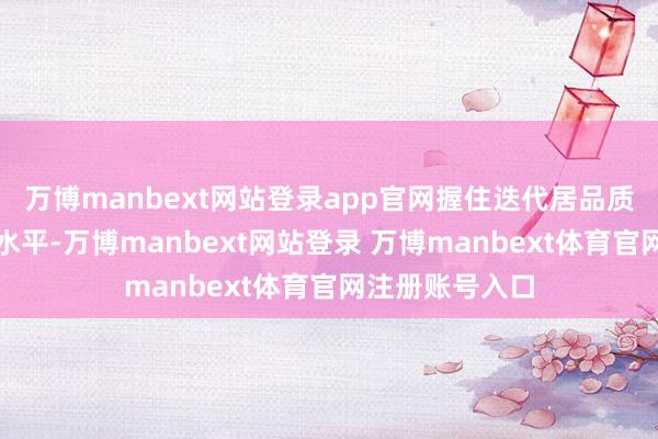 万博manbext网站登录app官网握住迭代居品质能、升级处事水平-万博manbext网站登录 万博manbext体育官网注册账号入口
