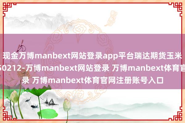 现金万博manbext网站登录app平台瑞达期货玉米系产业日报20250212-万博manbext网站登录 万博manbext体育官网注册账号入口