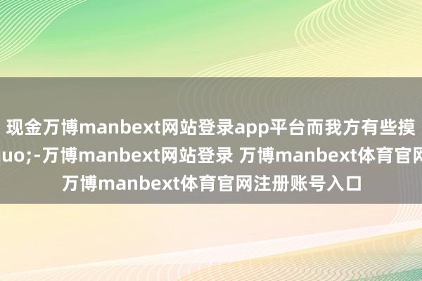 现金万博manbext网站登录app平台而我方有些摸不准用量&rdquo;-万博manbext网站登录 万博manbext体育官网注册账号入口