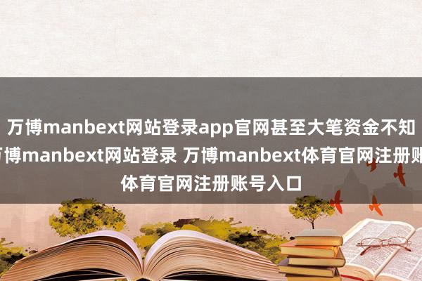 万博manbext网站登录app官网甚至大笔资金不知所终-万博manbext网站登录 万博manbext体育官网注册账号入口