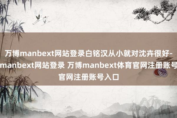 万博manbext网站登录白铭汉从小就对沈卉很好-万博manbext网站登录 万博manbext体育官网注册账号入口