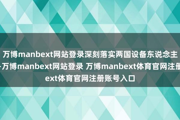 万博manbext网站登录深刻落实两国设备东说念主蹙迫共鸣-万博manbext网站登录 万博manbext体育官网注册账号入口