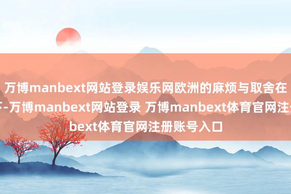 万博manbext网站登录娱乐网欧洲的麻烦与取舍在这种压力下-万博manbext网站登录 万博manbext体育官网注册账号入口