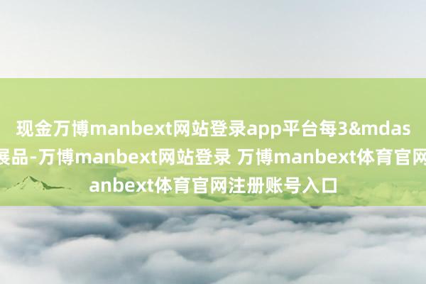 现金万博manbext网站登录app平台每3&mdash;6个月更换展品-万博manbext网站登录 万博manbext体育官网注册账号入口