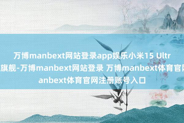 万博manbext网站登录app娱乐小米15 Ultra看成影像科技旗舰-万博manbext网站登录 万博manbext体育官网注册账号入口
