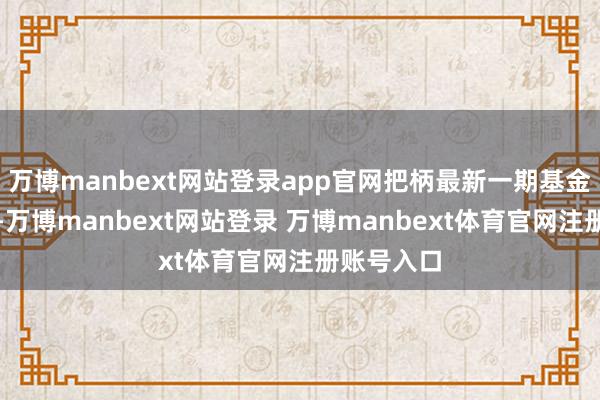 万博manbext网站登录app官网把柄最新一期基金季报露出-万博manbext网站登录 万博manbext体育官网注册账号入口