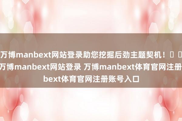 万博manbext网站登录助您挖掘后劲主题契机！		　　3月6日-万博manbext网站登录 万博manbext体育官网注册账号入口
