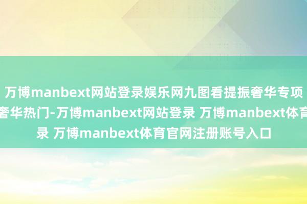 万博manbext网站登录娱乐网九图看提振奢华专项当作决议怎样回话奢华热门-万博manbext网站登录 万博manbext体育官网注册账号入口