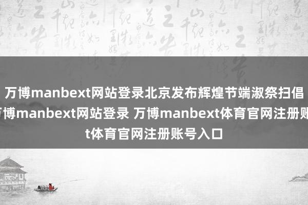 万博manbext网站登录北京发布辉煌节端淑祭扫倡议书-万博manbext网站登录 万博manbext体育官网注册账号入口