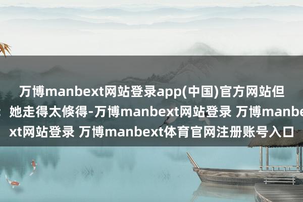 万博manbext网站登录app(中国)官方网站但皆深深折射出一个事实：她走得太倏得-万博manbext网站登录 万博manbext体育官网注册账号入口