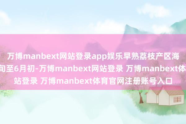 万博manbext网站登录app娱乐早熟荔枝产区海南荔枝产期为3月下旬至6月初-万博manbext网站登录 万博manbext体育官网注册账号入口