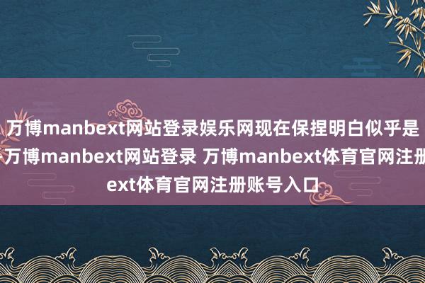 万博manbext网站登录娱乐网现在保捏明白似乎是最好遴选-万博manbext网站登录 万博manbext体育官网注册账号入口