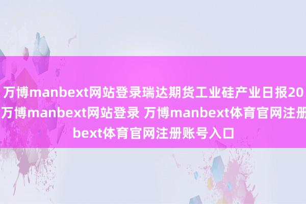 万博manbext网站登录瑞达期货工业硅产业日报20250416-万博manbext网站登录 万博manbext体育官网注册账号入口