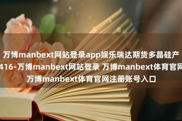 万博manbext网站登录app娱乐瑞达期货多晶硅产业日报20250416-万博manbext网站登录 万博manbext体育官网注册账号入口