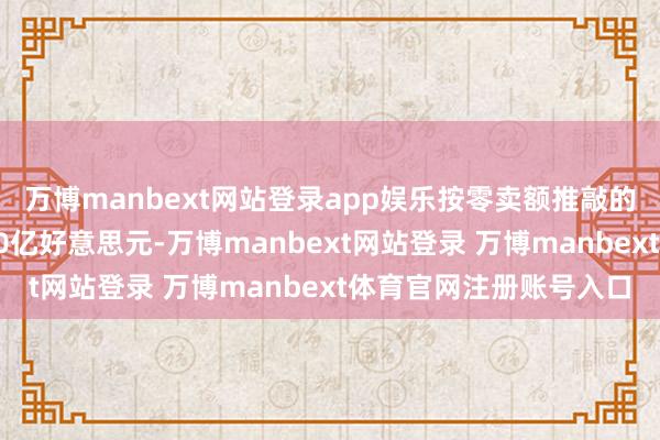 万博manbext网站登录app娱乐按零卖额推敲的中国阛阓领域已冲突10亿好意思元-万博manbext网站登录 万博manbext体育官网注册账号入口